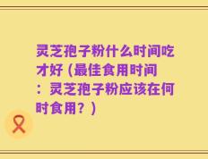 灵芝孢子粉什么时间吃才好 (最佳食用时间：灵芝孢子粉应该在何时食用？)