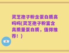 灵芝孢子粉含蛋白质高吗吗(灵芝孢子粉富含高质量蛋白质，值得推荐！)