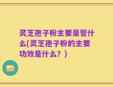 灵芝孢子粉主要是管什么(灵芝孢子粉的主要功效是什么？)