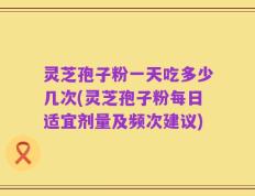 灵芝孢子粉一天吃多少几次(灵芝孢子粉每日适宜剂量及频次建议)