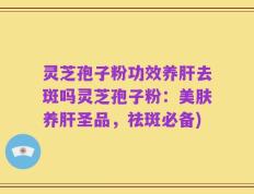 灵芝孢子粉功效养肝去斑吗灵芝孢子粉：美肤养肝圣品，祛斑必备)