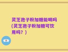 灵芝孢子粉加糖能喝吗(灵芝孢子粉加糖可饮用吗？)