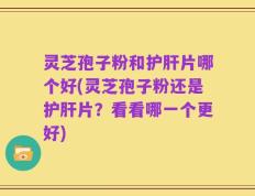 灵芝孢子粉和护肝片哪个好(灵芝孢子粉还是护肝片？看看哪一个更好)