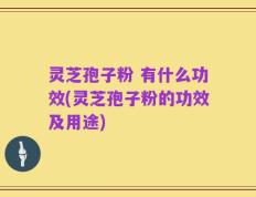 灵芝孢子粉 有什么功效(灵芝孢子粉的功效及用途)