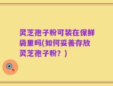 灵芝孢子粉可装在保鲜袋里吗(如何妥善存放灵芝孢子粉？)