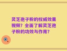 灵芝孢子粉的权威效果视频？全面了解灵芝孢子粉的功效与作用？