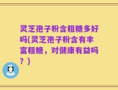 灵芝孢子粉含粗糖多好吗(灵芝孢子粉含有丰富粗糖，对健康有益吗？)