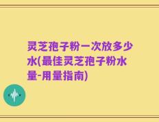 灵芝孢子粉一次放多少水(最佳灵芝孢子粉水量-用量指南)
