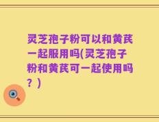 灵芝孢子粉可以和黄芪一起服用吗(灵芝孢子粉和黄芪可一起使用吗？)