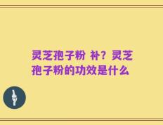 灵芝孢子粉 补？灵芝孢子粉的功效是什么