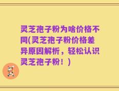 灵芝孢子粉为啥价格不同(灵芝孢子粉价格差异原因解析，轻松认识灵芝孢子粉！)