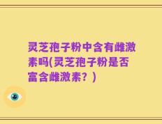 灵芝孢子粉中含有雌激素吗(灵芝孢子粉是否富含雌激素？)