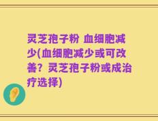 灵芝孢子粉 血细胞减少(血细胞减少或可改善？灵芝孢子粉或成治疗选择)