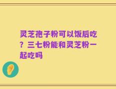 灵芝孢子粉可以饭后吃？三七粉能和灵芝粉一起吃吗