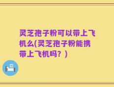 灵芝孢子粉可以带上飞机么(灵芝孢子粉能携带上飞机吗？)