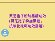 灵芝孢子粉加黑糖功效(灵芝孢子粉加黑糖，抗氧化祛斑功效显著)