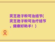 灵芝孢子粉可治结节(灵芝孢子粉可治疗结节，健康好助手！)