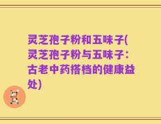 灵芝孢子粉和五味子(灵芝孢子粉与五味子：古老中药搭档的健康益处)