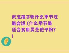 灵芝孢子粉什么季节吃最合适 (什么季节最适合食用灵芝孢子粉？)