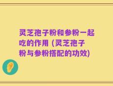 灵芝孢子粉和参粉一起吃的作用 (灵芝孢子粉与参粉搭配的功效)