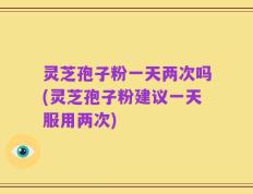 灵芝孢子粉一天两次吗(灵芝孢子粉建议一天服用两次)