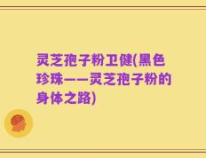 灵芝孢子粉卫健(黑色珍珠——灵芝孢子粉的身体之路)