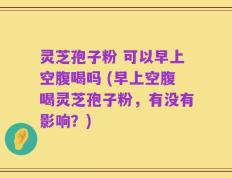 灵芝孢子粉 可以早上空腹喝吗 (早上空腹喝灵芝孢子粉，有没有影响？)