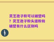 灵芝孢子粉可以破壁吗？灵芝孢子粉头道粉和破壁有什么区别吗