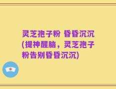 灵芝孢子粉 昏昏沉沉(提神醒脑，灵芝孢子粉告别昏昏沉沉)