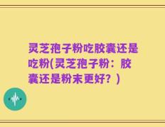 灵芝孢子粉吃胶囊还是吃粉(灵芝孢子粉：胶囊还是粉末更好？)