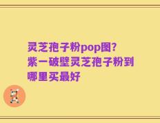 灵芝孢子粉pop图？紫一破壁灵芝孢子粉到哪里买最好