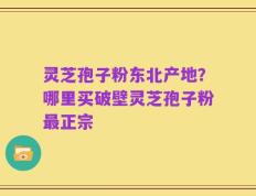 灵芝孢子粉东北产地？哪里买破壁灵芝孢子粉最正宗