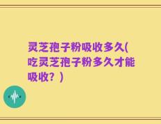 灵芝孢子粉吸收多久(吃灵芝孢子粉多久才能吸收？)