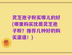 灵芝孢子粉买哪儿的好(哪里购买优质灵芝孢子粉？推荐几种好的购买渠道！)