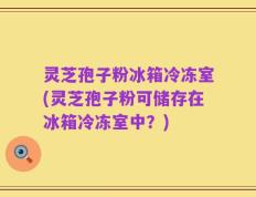 灵芝孢子粉冰箱冷冻室(灵芝孢子粉可储存在冰箱冷冻室中？)