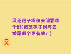 灵芝孢子粉和去皱霜哪个好(灵芝孢子粉与去皱霜哪个更有效？)