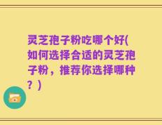 灵芝孢子粉吃哪个好(如何选择合适的灵芝孢子粉，推荐你选择哪种？)