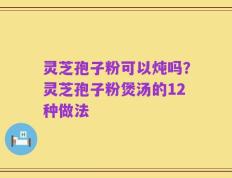 灵芝孢子粉可以炖吗？灵芝孢子粉煲汤的12种做法
