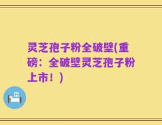 灵芝孢子粉全破壁(重磅：全破壁灵芝孢子粉上市！)