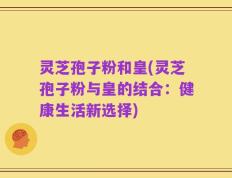 灵芝孢子粉和皇(灵芝孢子粉与皇的结合：健康生活新选择)