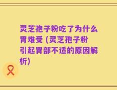 灵芝孢子粉吃了为什么胃难受 (灵芝孢子粉引起胃部不适的原因解析)