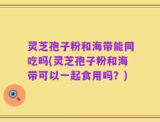 灵芝孢子粉和海带能同吃吗(灵芝孢子粉和海带可以一起食用吗？)