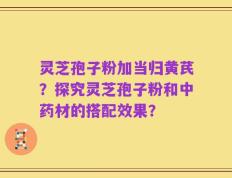 灵芝孢子粉加当归黄芪？探究灵芝孢子粉和中药材的搭配效果？