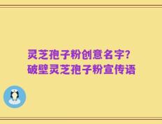 灵芝孢子粉创意名字？破壁灵芝孢子粉宣传语