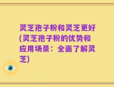 灵芝孢子粉和灵芝更好(灵芝孢子粉的优势和应用场景：全面了解灵芝)