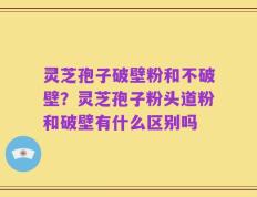 灵芝孢子破壁粉和不破壁？灵芝孢子粉头道粉和破壁有什么区别吗