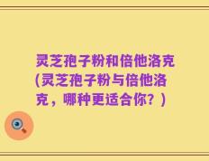 灵芝孢子粉和倍他洛克(灵芝孢子粉与倍他洛克，哪种更适合你？)
