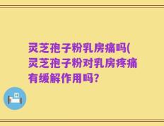 灵芝孢子粉乳房痛吗(灵芝孢子粉对乳房疼痛有缓解作用吗？