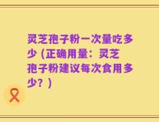 灵芝孢子粉一次量吃多少 (正确用量：灵芝孢子粉建议每次食用多少？)