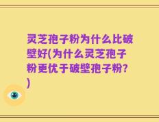 灵芝孢子粉为什么比破壁好(为什么灵芝孢子粉更优于破壁孢子粉？)